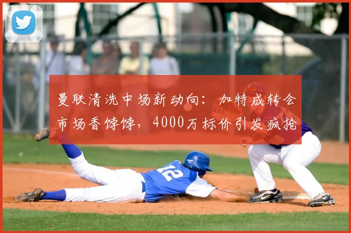 曼联清洗中场新动向：加特成转会市场香饽饽，4000万标价引发疯抢