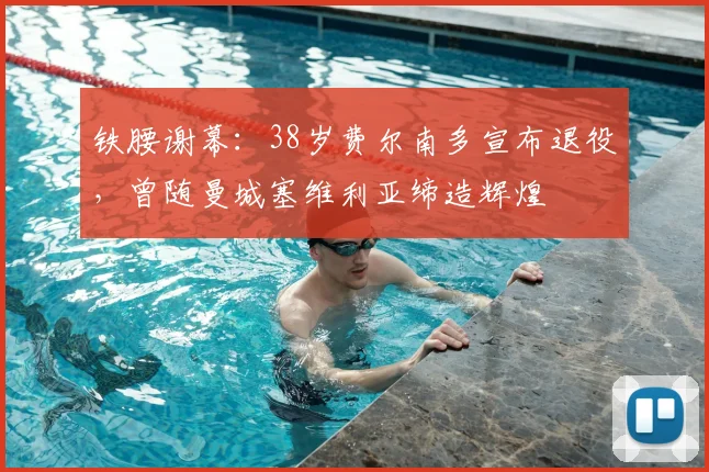铁腰谢幕：38岁费尔南多宣布退役，曾随曼城塞维利亚缔造辉煌