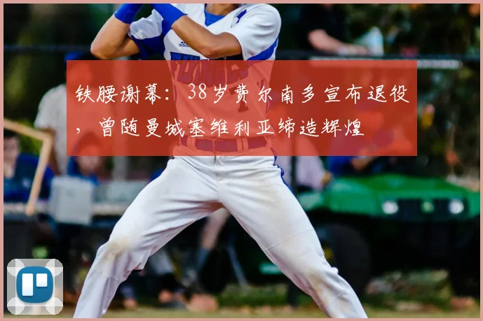 铁腰谢幕：38岁费尔南多宣布退役，曾随曼城塞维利亚缔造辉煌
