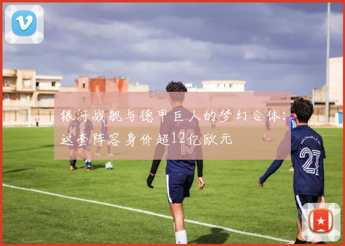 银河战舰与德甲巨人的梦幻合体：这套阵容身价超12亿欧元