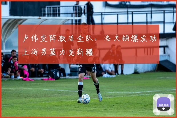 卢伟变阵激活全队，洛夫顿爆发助上海男篮力克新疆