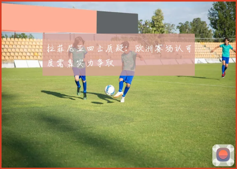 拉菲尼亚回击质疑：欧洲赛场认可度需靠实力争取