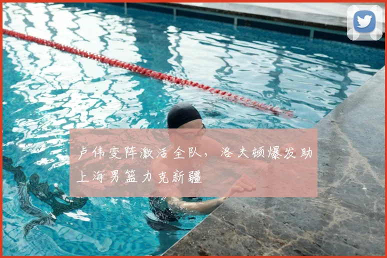 卢伟变阵激活全队，洛夫顿爆发助上海男篮力克新疆