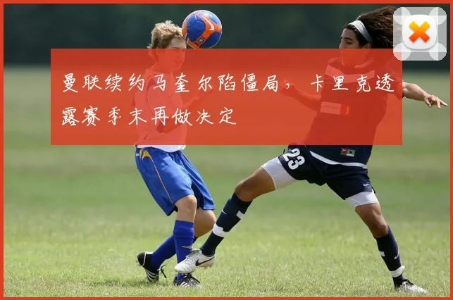 曼联续约马奎尔陷僵局，卡里克透露赛季末再做决定