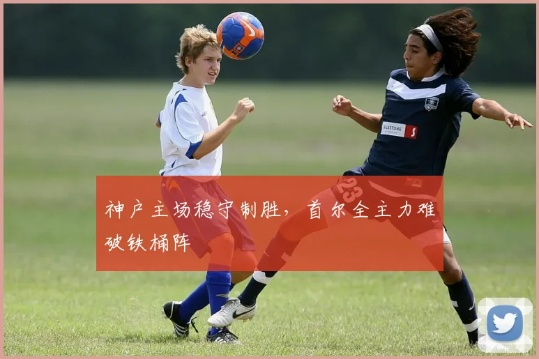 神户主场稳守制胜，首尔全主力难破铁桶阵
