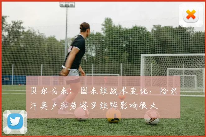 贝尔戈米：国米缺战术变化，恰尔汗奥卢和劳塔罗缺阵影响很大