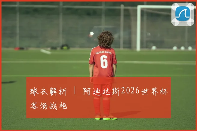 球衣解析 ｜ 阿迪达斯2026世界杯客场战袍