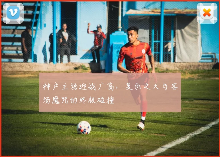 神户主场迎战广岛，复仇之火与客场魔咒的终极碰撞