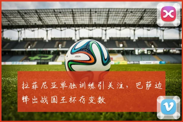拉菲尼亚单独训练引关注，巴萨边锋出战国王杯存变数