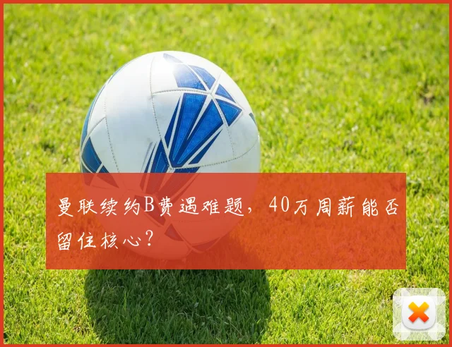 曼联续约B费遇难题，40万周薪能否留住核心？