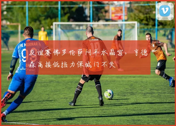 友谊赛佛罗伦萨闷平水晶宫，亨德森高接低挡力保城门不失